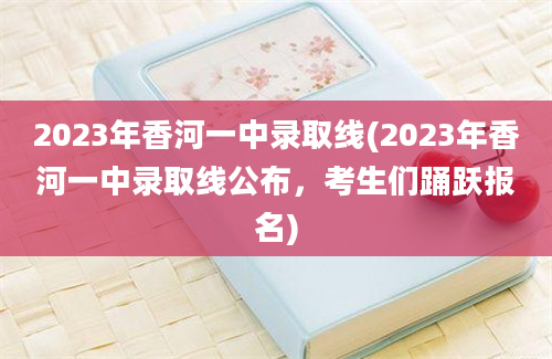 2023年香河一中录取线(2023年香河一中录取线公布，考生们踊跃报名)