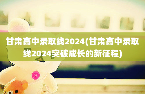甘肃高中录取线2024(甘肃高中录取线2024突破成长的新征程)