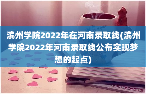 滨州学院2022年在河南录取线(滨州学院2022年河南录取线公布实现梦想的起点)