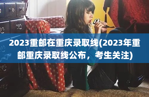2023重邮在重庆录取线(2023年重邮重庆录取线公布，考生关注)