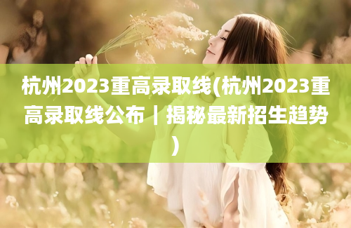 杭州2023重高录取线(杭州2023重高录取线公布｜揭秘最新招生趋势)