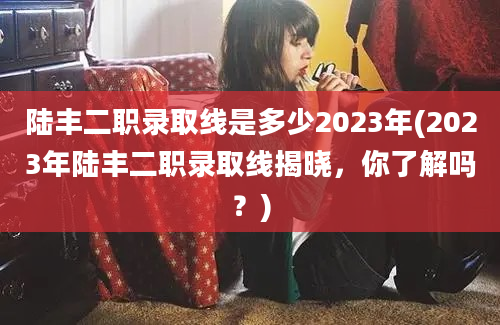 陆丰二职录取线是多少2023年(2023年陆丰二职录取线揭晓，你了解吗？)