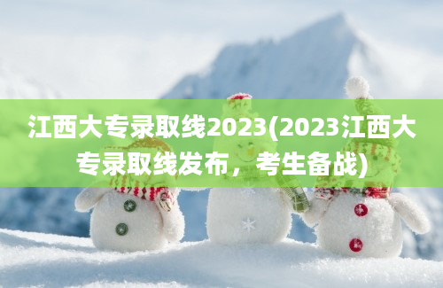 江西大专录取线2023(2023江西大专录取线发布，考生备战)