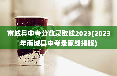 南城县中考分数录取线2023(2023年南城县中考录取线揭晓)