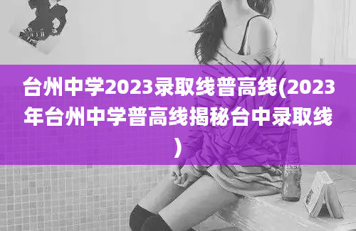 台州中学2023录取线普高线(2023年台州中学普高线揭秘台中录取线)