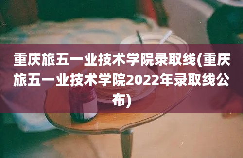 重庆旅五一业技术学院录取线(重庆旅五一业技术学院2022年录取线公布)