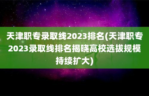 天津职专录取线2023排名(天津职专2023录取线排名揭晓高校选拔规模持续扩大)