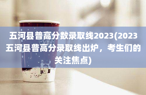 五河县普高分数录取线2023(2023五河县普高分录取线出炉，考生们的关注焦点)