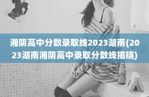湘阴高中分数录取线2023湖南(2023湖南湘阴高中录取分数线揭晓)