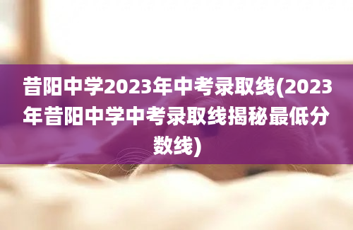 昔阳中学2023年中考录取线(2023年昔阳中学中考录取线揭秘最低分数线)
