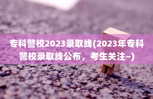 专科警校2023录取线(2023年专科警校录取线公布，考生关注~)