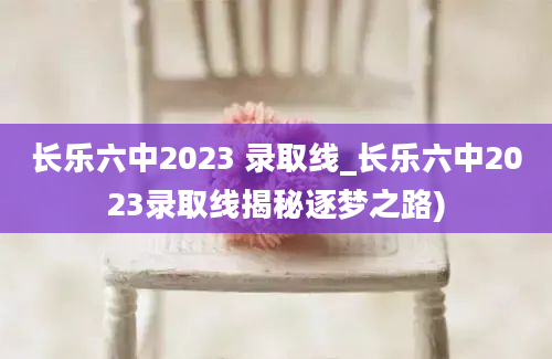 长乐六中2023 录取线_长乐六中2023录取线揭秘逐梦之路)