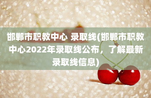 邯郸市职教中心 录取线(邯郸市职教中心2022年录取线公布，了解最新录取线信息)