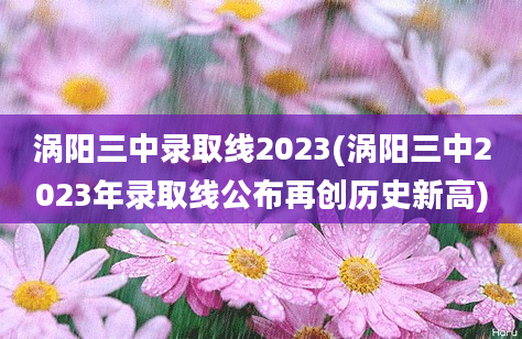 涡阳三中录取线2023(涡阳三中2023年录取线公布再创历史新高)