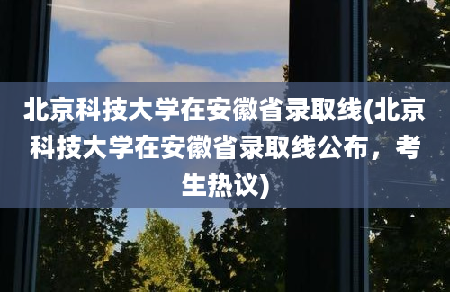 北京科技大学在安徽省录取线(北京科技大学在安徽省录取线公布，考生热议)