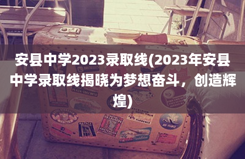 安县中学2023录取线(2023年安县中学录取线揭晓为梦想奋斗，创造辉煌)