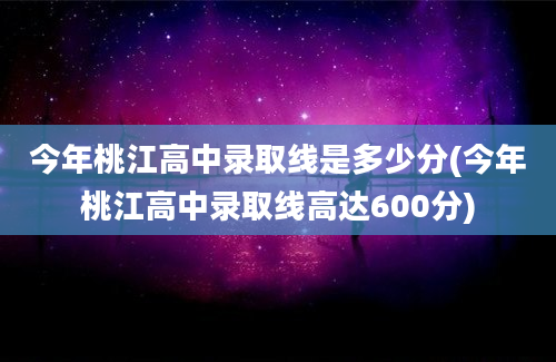 今年桃江高中录取线是多少分(今年桃江高中录取线高达600分)