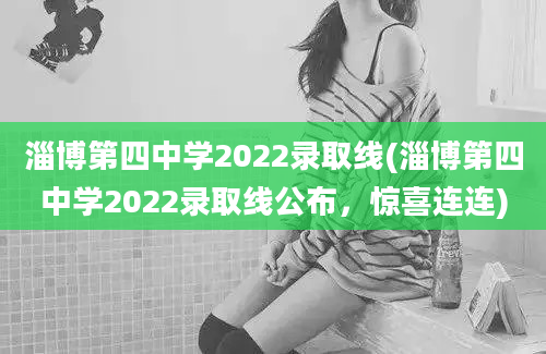 淄博第四中学2022录取线(淄博第四中学2022录取线公布，惊喜连连)