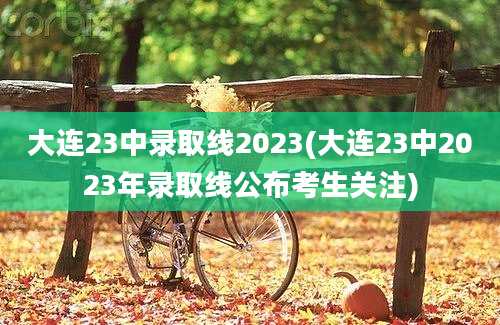 大连23中录取线2023(大连23中2023年录取线公布考生关注)