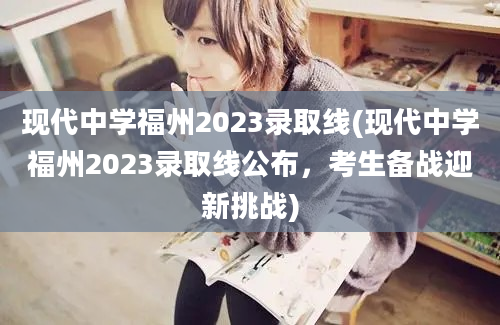 现代中学福州2023录取线(现代中学福州2023录取线公布，考生备战迎新挑战)