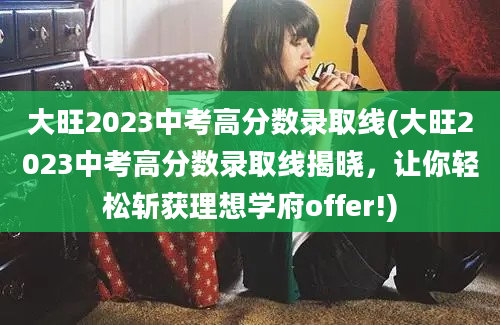大旺2023中考高分数录取线(大旺2023中考高分数录取线揭晓，让你轻松斩获理想学府offer!)