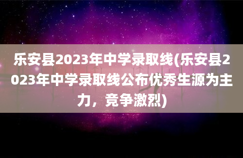 乐安县2023年中学录取线(乐安县2023年中学录取线公布优秀生源为主力，竞争激烈)