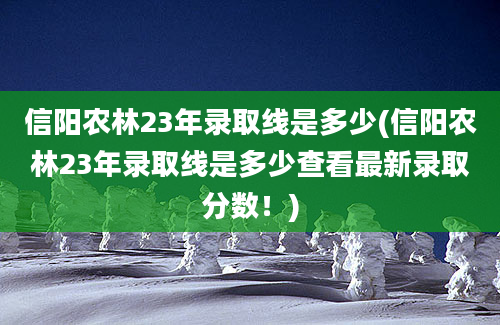 信阳农林23年录取线是多少(信阳农林23年录取线是多少查看最新录取分数！)