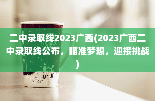 二中录取线2023广西(2023广西二中录取线公布，瞄准梦想，迎接挑战)