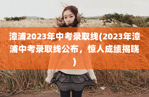 漳浦2023年中考录取线(2023年漳浦中考录取线公布，惊人成绩揭晓)