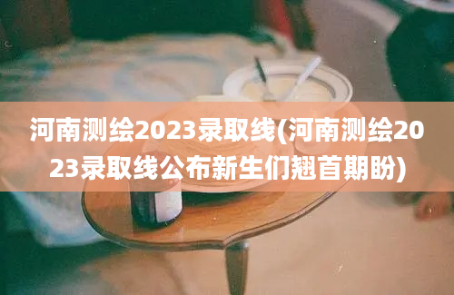 河南测绘2023录取线(河南测绘2023录取线公布新生们翘首期盼)