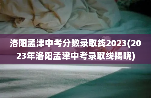 洛阳孟津中考分数录取线2023(2023年洛阳孟津中考录取线揭晓)