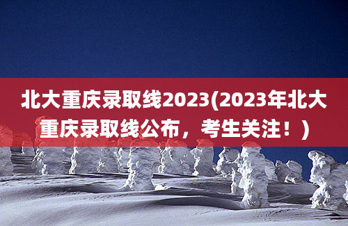 北大重庆录取线2023(2023年北大重庆录取线公布，考生关注！)