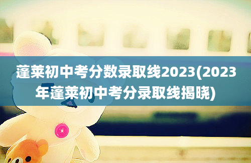 蓬莱初中考分数录取线2023(2023年蓬莱初中考分录取线揭晓)