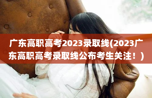 广东高职高考2023录取线(2023广东高职高考录取线公布考生关注！)