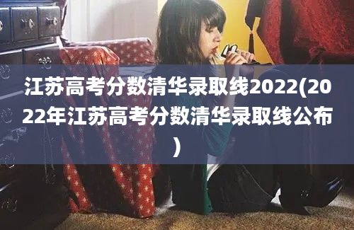 江苏高考分数清华录取线2022(2022年江苏高考分数清华录取线公布)