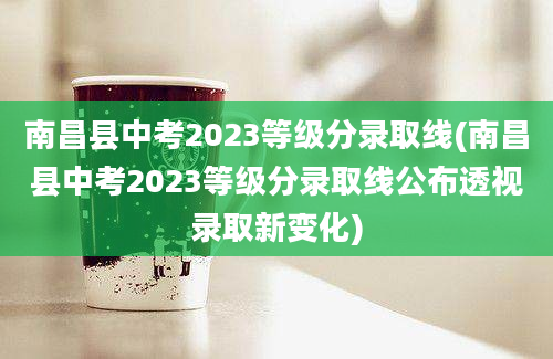 南昌县中考2023等级分录取线(南昌县中考2023等级分录取线公布透视录取新变化)