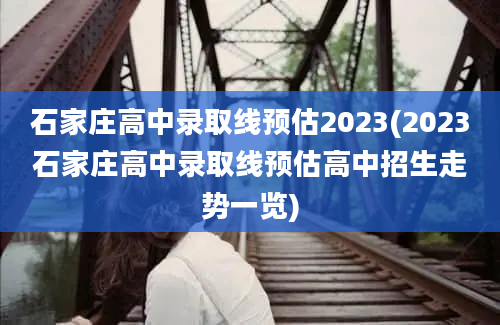 石家庄高中录取线预估2023(2023石家庄高中录取线预估高中招生走势一览)