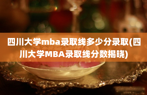 四川大学mba录取线多少分录取(四川大学MBA录取线分数揭晓)