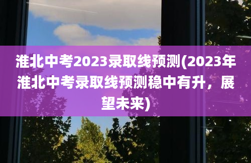 淮北中考2023录取线预测(2023年淮北中考录取线预测稳中有升，展望未来)