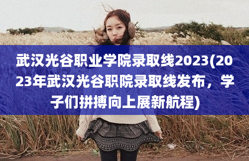 武汉光谷职业学院录取线2023(2023年武汉光谷职院录取线发布，学子们拼搏向上展新航程)