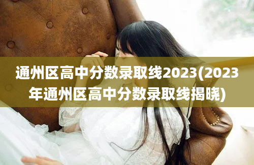 通州区高中分数录取线2023(2023年通州区高中分数录取线揭晓)