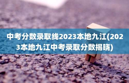 中考分数录取线2023本地九江(2023本地九江中考录取分数揭晓)