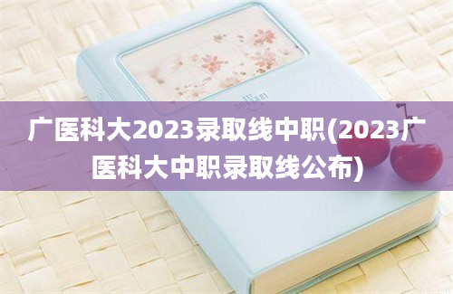 广医科大2023录取线中职(2023广医科大中职录取线公布)