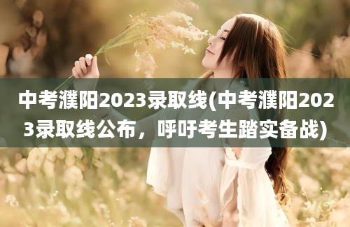 中考濮阳2023录取线(中考濮阳2023录取线公布，呼吁考生踏实备战)