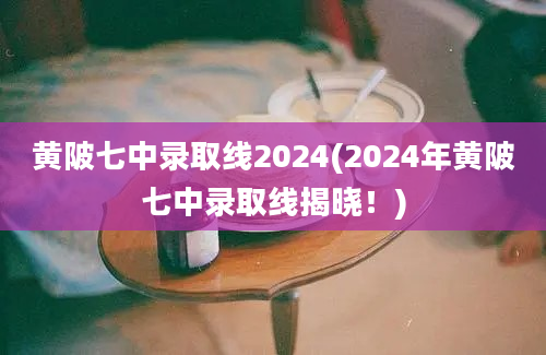 黄陂七中录取线2024(2024年黄陂七中录取线揭晓！)