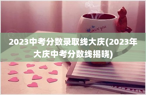 2023中考分数录取线大庆(2023年大庆中考分数线揭晓)