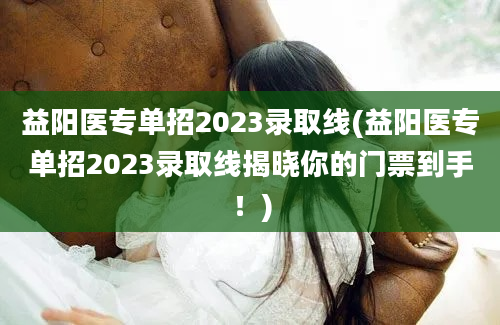 益阳医专单招2023录取线(益阳医专单招2023录取线揭晓你的门票到手！)