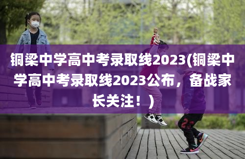 铜梁中学高中考录取线2023(铜梁中学高中考录取线2023公布，备战家长关注！)