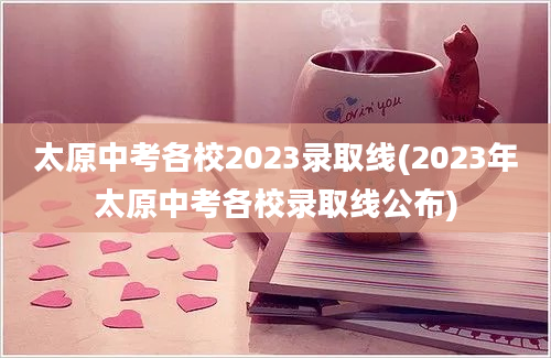 太原中考各校2023录取线(2023年太原中考各校录取线公布)
