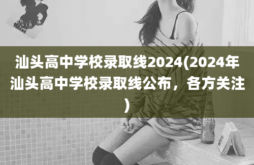 汕头高中学校录取线2024(2024年汕头高中学校录取线公布，各方关注)